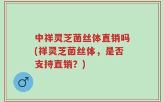 中祥灵芝菌丝体直销吗(祥灵芝菌丝体，是否支持直销？)