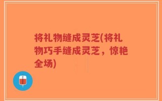 将礼物缝成灵芝(将礼物巧手缝成灵芝，惊艳全场)
