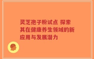 灵芝孢子粉试点 探索其在健康养生领域的新应用与发展潜力