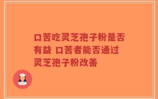 口苦吃灵芝孢子粉是否有益 口苦者能否通过灵芝孢子粉改善