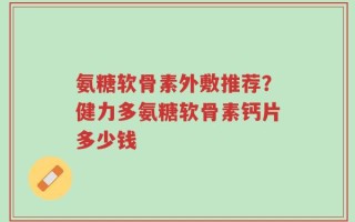 氨糖软骨素外敷推荐？健力多氨糖软骨素钙片多少钱