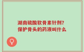 湖南硫酸软骨素针剂？保护骨头的药液叫什么