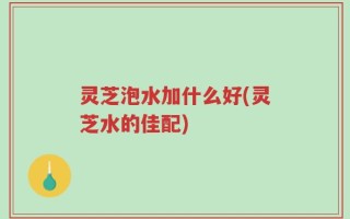 灵芝泡水加什么好(灵芝水的佳配)