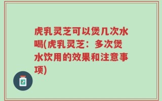 虎乳灵芝可以煲几次水喝(虎乳灵芝：多次煲水饮用的效果和注意事项)