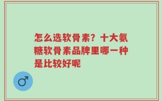 怎么选软骨素？十大氨糖软骨素品牌里哪一种是比较好呢