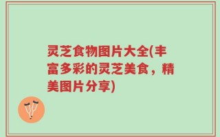 灵芝食物图片大全(丰富多彩的灵芝美食，精美图片分享)