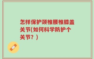 怎样保护颈椎腰椎膝盖关节(如何科学防护个关节？)