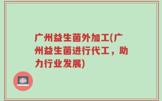 广州益生菌外加工(广州益生菌进行代工，助力行业发展)