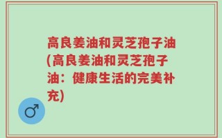 高良姜油和灵芝孢子油(高良姜油和灵芝孢子油：健康生活的完美补充)