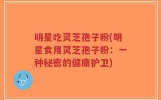 明星吃灵芝孢子粉(明星食用灵芝孢子粉：一种秘密的健康护卫)