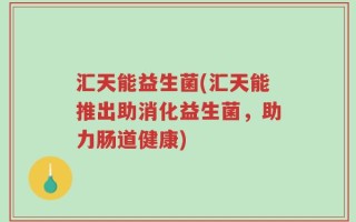 汇天能益生菌(汇天能推出助消化益生菌，助力肠道健康)