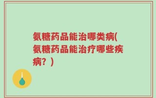 氨糖药品能治哪类病(氨糖药品能治疗哪些疾病？)