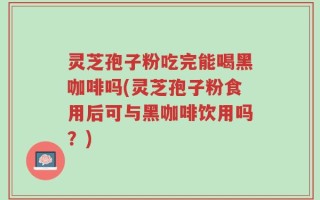 灵芝孢子粉吃完能喝黑咖啡吗(灵芝孢子粉食用后可与黑咖啡饮用吗？)