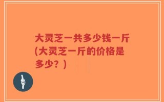 大灵芝一共多少钱一斤(大灵芝一斤的价格是多少？)