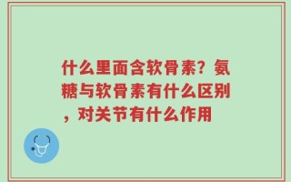 什么里面含软骨素？氨糖与软骨素有什么区别，对关节有什么作用