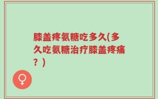 膝盖疼氨糖吃多久(多久吃氨糖治疗膝盖疼痛？)