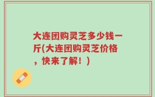 大连团购灵芝多少钱一斤(大连团购灵芝价格，快来了解！)