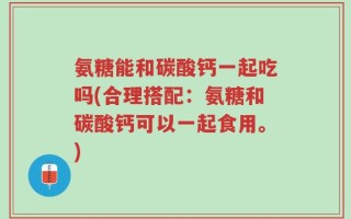 氨糖能和碳酸钙一起吃吗(合理搭配：氨糖和碳酸钙可以一起食用。)