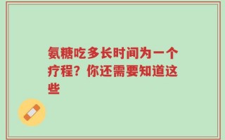 氨糖吃多长时间为一个疗程？你还需要知道这些