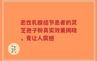 恶性乳腺结节患者的灵芝孢子粉真实效果揭晓，竟让人震撼