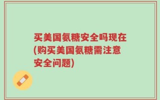 买美国氨糖安全吗现在(购买美国氨糖需注意安全问题)