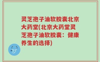 灵芝孢子油软胶囊北京大药堂(北京大药堂灵芝孢子油软胶囊：健康养生的选择)