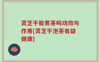 灵芝干能煮茶吗功效与作用(灵芝干泡茶有益健康)
