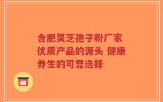 合肥灵芝孢子粉厂家 优质产品的源头 健康养生的可靠选择