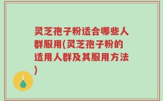 灵芝孢子粉适合哪些人群服用(灵芝孢子粉的适用人群及其服用方法)
