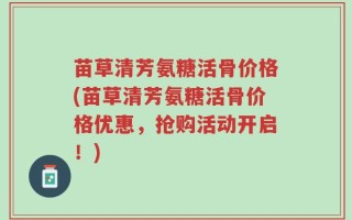 苗草清芳氨糖活骨价格(苗草清芳氨糖活骨价格优惠，抢购活动开启！)