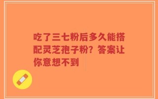 吃了三七粉后多久能搭配灵芝孢子粉？答案让你意想不到