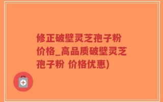 修正破壁灵芝孢子粉 价格_高品质破壁灵芝孢子粉 价格优惠)