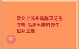 雷允上苏州品牌灵芝孢子粉 品质卓越的养生滋补之选