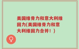 美国维骨力和意大利维固力(美国维骨力和意大利维固力合并！)