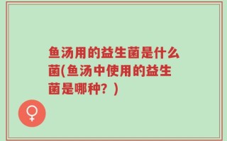 鱼汤用的益生菌是什么菌(鱼汤中使用的益生菌是哪种？)