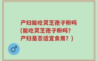 产妇能吃灵芝孢子粉吗(能吃灵芝孢子粉吗？产妇是否适宜食用？)