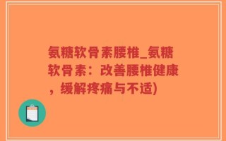 氨糖软骨素腰椎_氨糖软骨素：改善腰椎健康，缓解疼痛与不适)