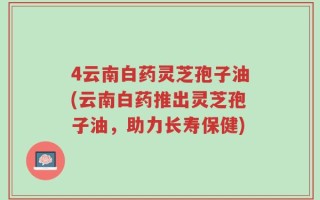 4云南白药灵芝孢子油(云南白药推出灵芝孢子油，助力长寿保健)