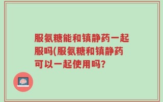 服氨糖能和镇静药一起服吗(服氨糖和镇静药可以一起使用吗？