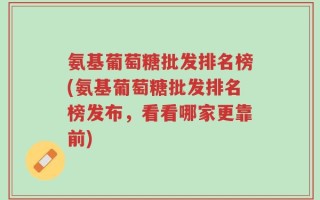 氨基葡萄糖批发排名榜(氨基葡萄糖批发排名榜发布，看看哪家更靠前)