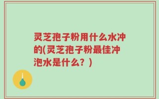 灵芝孢子粉用什么水冲的(灵芝孢子粉最佳冲泡水是什么？)