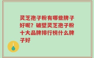 灵芝孢子粉有哪些牌子好呢？破壁灵芝孢子粉十大品牌排行榜什么牌子好
