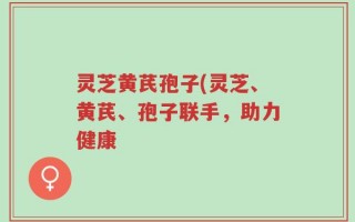 灵芝黄芪孢子(灵芝、黄芪、孢子联手，助力健康