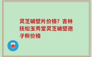 灵芝破壁片价格？吉林抚松玉秀堂灵芝破壁孢子粉价格