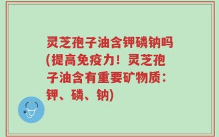 灵芝孢子油含钾磷钠吗(提高免疫力！灵芝孢子油含有重要矿物质：钾、磷、钠)