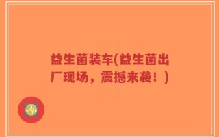 益生菌装车(益生菌出厂现场，震撼来袭！)
