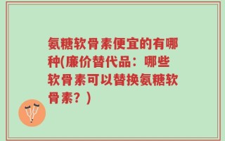 氨糖软骨素便宜的有哪种(廉价替代品：哪些软骨素可以替换氨糖软骨素？)
