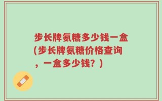 步长牌氨糖多少钱一盒(步长牌氨糖价格查询，一盒多少钱？)