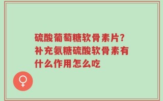 硫酸葡萄糖软骨素片？补充氨糖硫酸软骨素有什么作用怎么吃