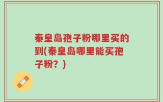 秦皇岛孢子粉哪里买的到(秦皇岛哪里能买孢子粉？)